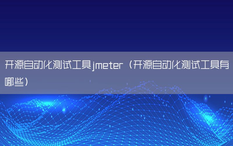 開源自動化測試工具jmeter（開源自動化測試工具有哪些）