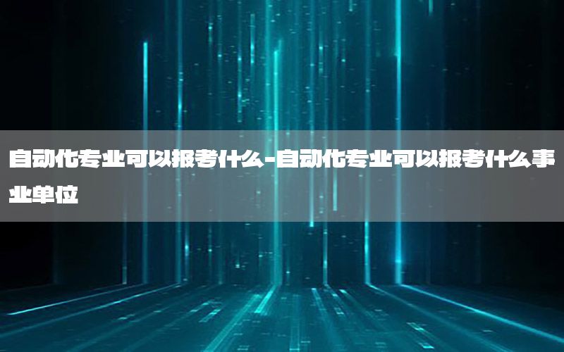 自動化專業(yè)可以報(bào)考什么-自動化專業(yè)可以報(bào)考什么事業(yè)單位