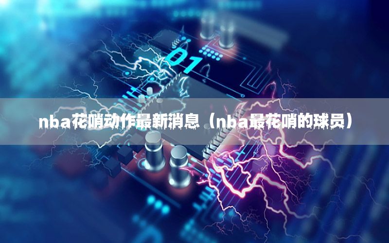 nba花哨動作最新消息（nba最花哨的球員）