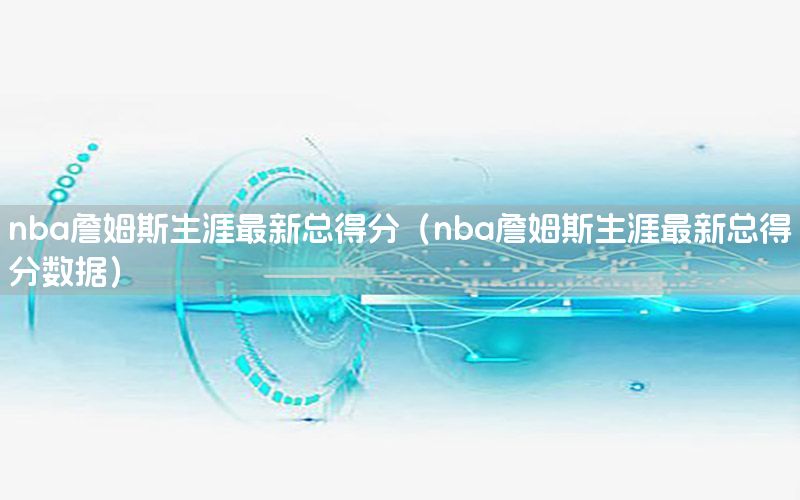 nba詹姆斯生涯最新總得分（nba詹姆斯生涯最新總得分數(shù)據(jù)）