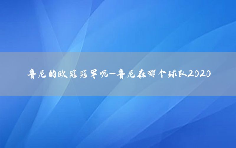 魯尼的歐冠冠軍呢-魯尼在哪個(gè)球隊(duì)2020