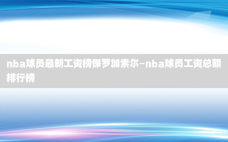 nba球員最新工資榜保羅加索爾-nba球員工資總額排行榜