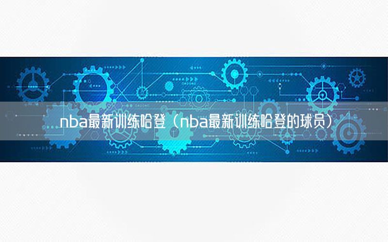 nba最新訓(xùn)練哈登（nba最新訓(xùn)練哈登的球員）