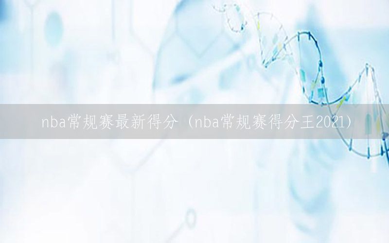 nba常規(guī)賽最新得分（nba常規(guī)賽得分王2021）