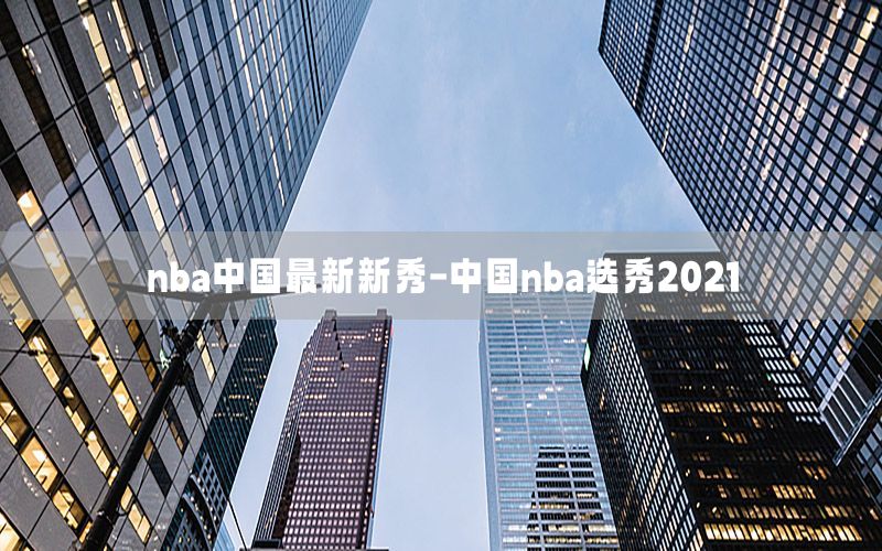 nba中國最新新秀-中國nba選秀2021