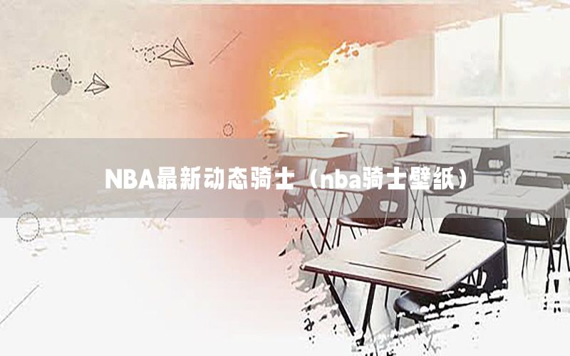 NBA最新動態(tài)騎士（nba騎士壁紙）