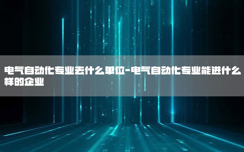 電氣自動化專業(yè)去什么單位-電氣自動化專業(yè)能進什么樣的企業(yè)