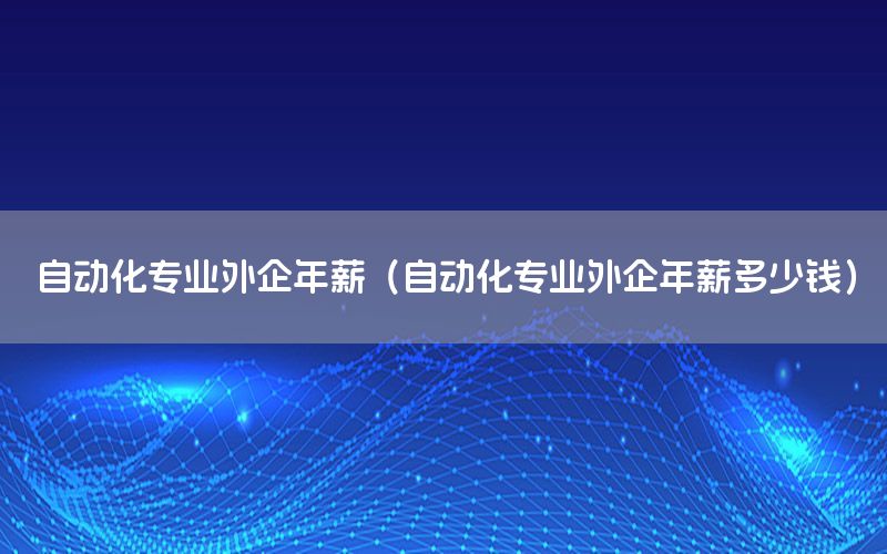 自動(dòng)化專業(yè)外企年薪（自動(dòng)化專業(yè)外企年薪多少錢）