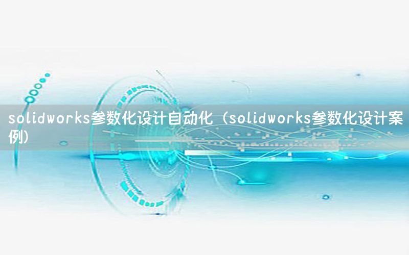 solidworks參數(shù)化設(shè)計(jì)自動(dòng)化（solidworks參數(shù)化設(shè)計(jì)案例）