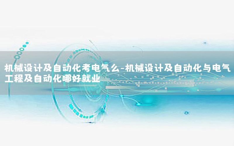 機械設(shè)計及自動化考電氣么-機械設(shè)計及自動化與電氣工程及自動化哪好就業(yè)