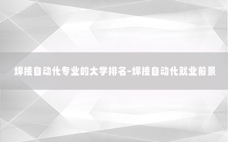 焊接自動(dòng)化專業(yè)的大學(xué)排名-焊接自動(dòng)化就業(yè)前景