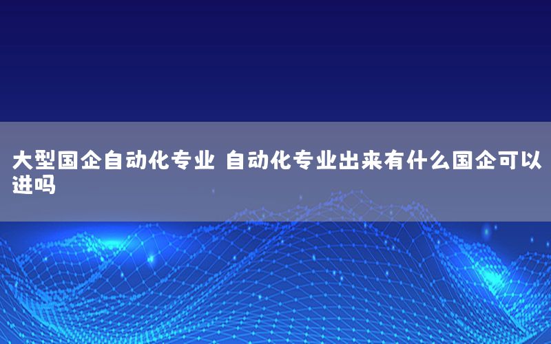 大型國企自動化專業(yè)，自動化專業(yè)出來有什么國企可以進嗎