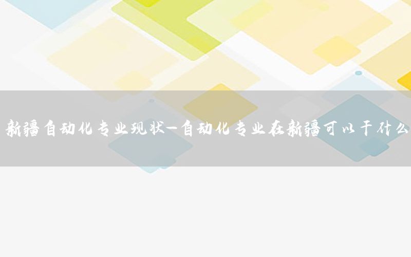 新疆自動(dòng)化專業(yè)現(xiàn)狀-自動(dòng)化專業(yè)在新疆可以干什么