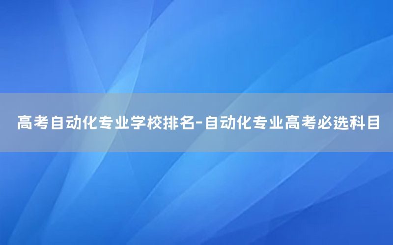 高考自動化專業(yè)學(xué)校排名-自動化專業(yè)高考必選科目