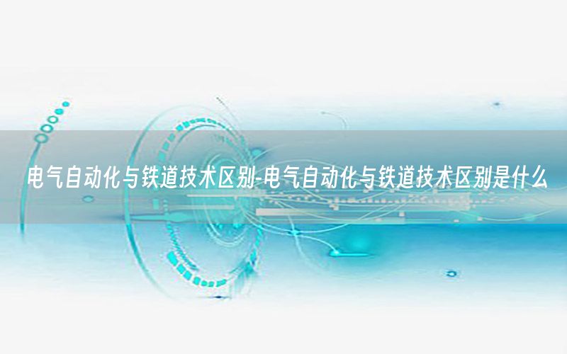 電氣自動化與鐵道技術區(qū)別-電氣自動化與鐵道技術區(qū)別是什么