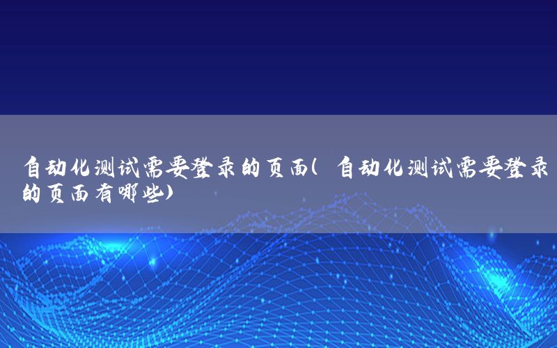 自動化測試需要登錄的頁面（自動化測試需要登錄的頁面有哪些）