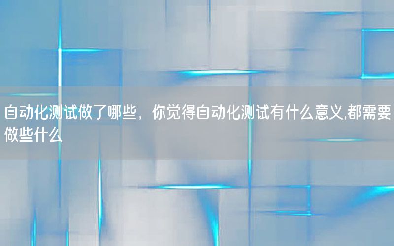 自動化測試做了哪些，你覺得自動化測試有什么意義,都需要做些什么