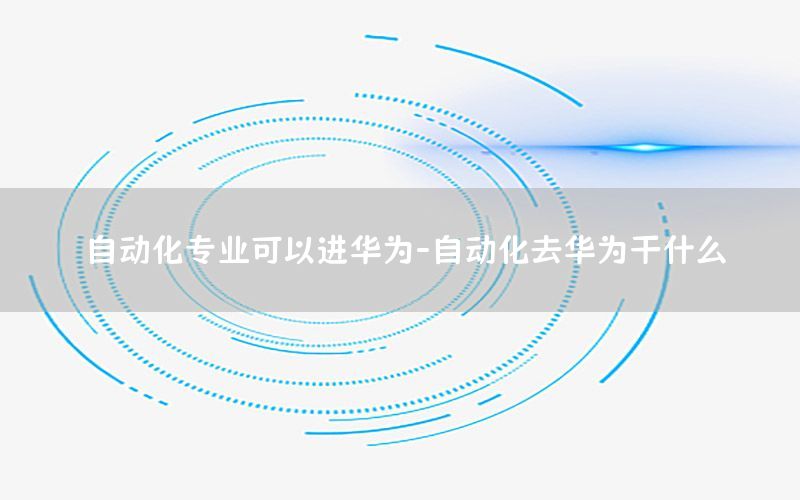 自動化專業(yè)可以進華為-自動化去華為干什么