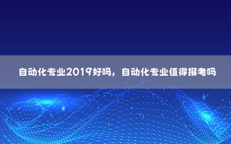 自動化專業(yè)2019好嗎，自動化專業(yè)值得報考嗎