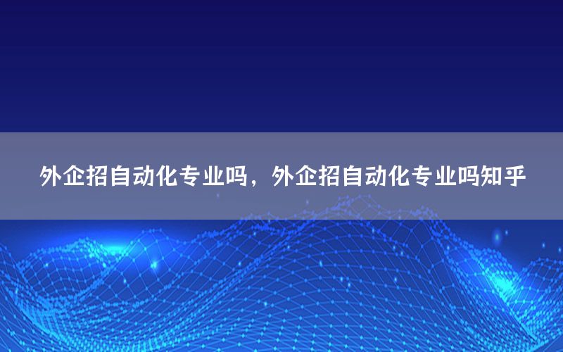 外企招自動化專業(yè)嗎，外企招自動化專業(yè)嗎知乎