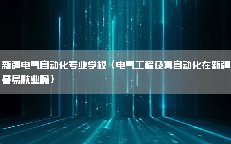 新疆電氣自動化專業(yè)學(xué)校（電氣工程及其自動化在新疆容易就業(yè)嗎）