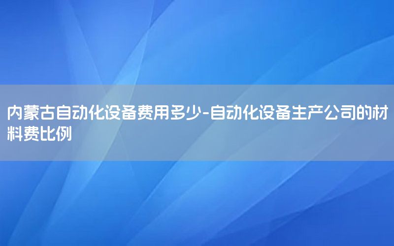 內(nèi)蒙古自動化設(shè)備費(fèi)用多少-自動化設(shè)備生產(chǎn)公司的材料費(fèi)比例