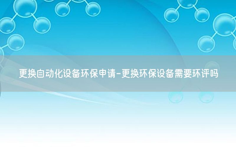 更換自動化設備環(huán)保申請-更換環(huán)保設備需要環(huán)評嗎