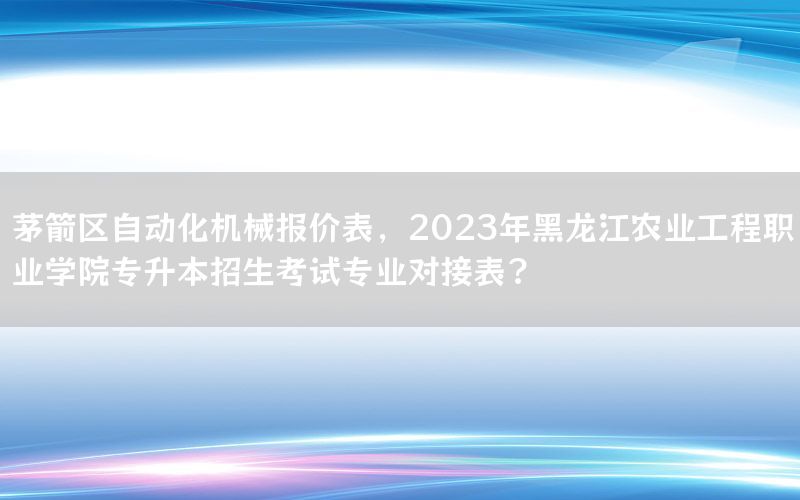 茅箭區(qū)自動化機械報價表，2023年黑龍江農(nóng)業(yè)工程職業(yè)學(xué)院專升本招生考試專業(yè)對接表?