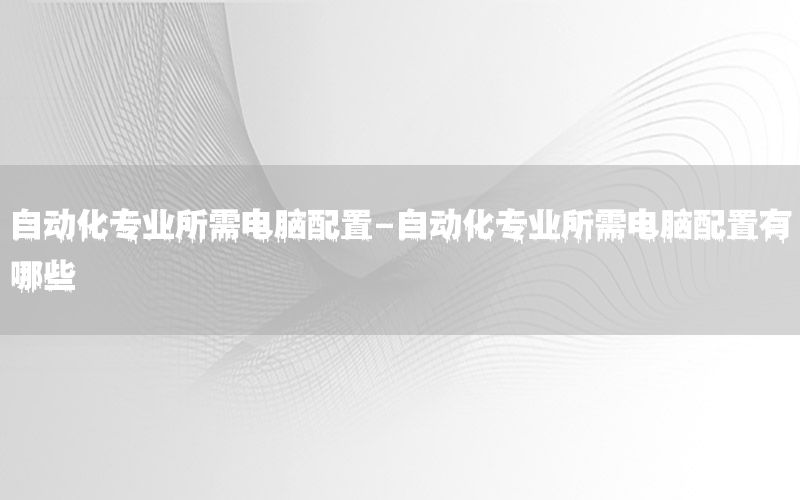 自動化專業(yè)所需電腦配置-自動化專業(yè)所需電腦配置有哪些