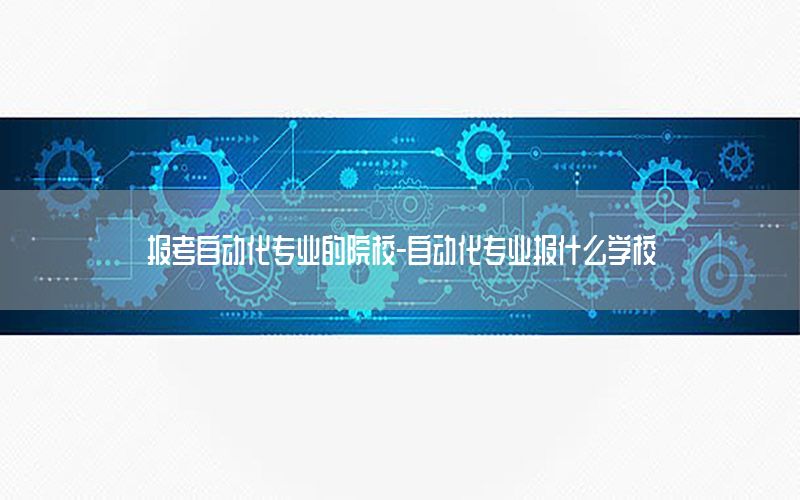 報考自動化專業(yè)的院校-自動化專業(yè)報什么學(xué)校