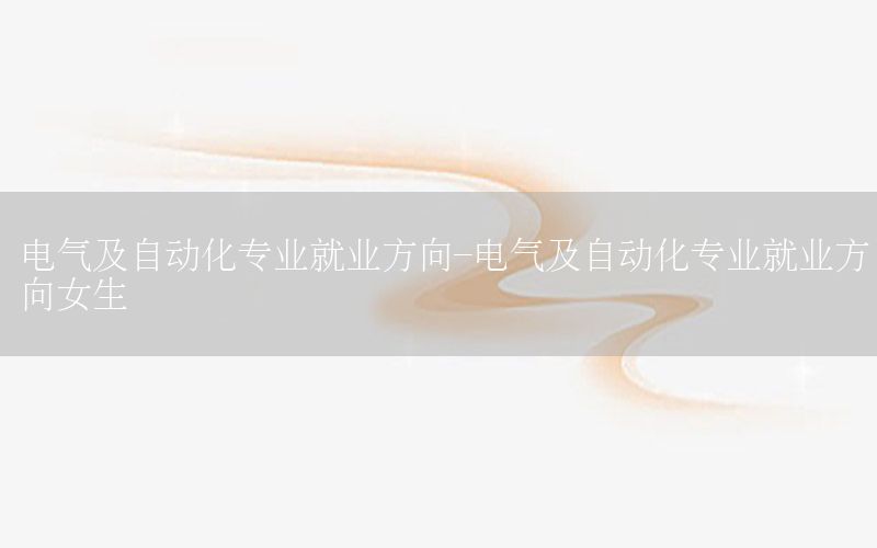 電氣及自動化專業(yè)就業(yè)方向-電氣及自動化專業(yè)就業(yè)方向女生