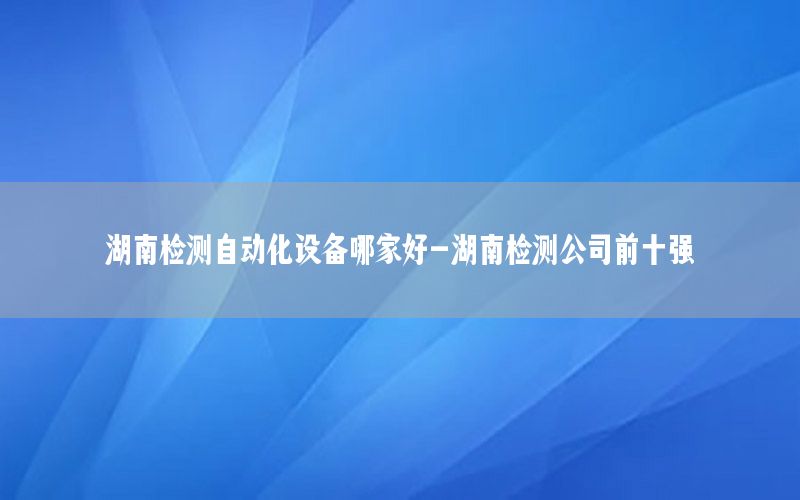 湖南檢測自動化設備哪家好-湖南檢測公司前十強