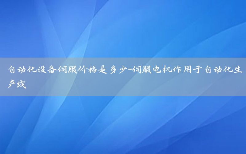 自動化設(shè)備伺服價格是多少-伺服電機(jī)作用于自動化生產(chǎn)線