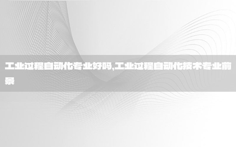 工業(yè)過程自動化專業(yè)好嗎，工業(yè)過程自動化技術(shù)專業(yè)前景