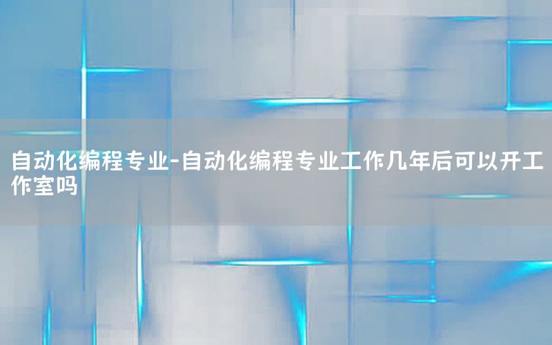 自動化編程專業(yè)-自動化編程專業(yè)工作幾年后可以開工作室嗎