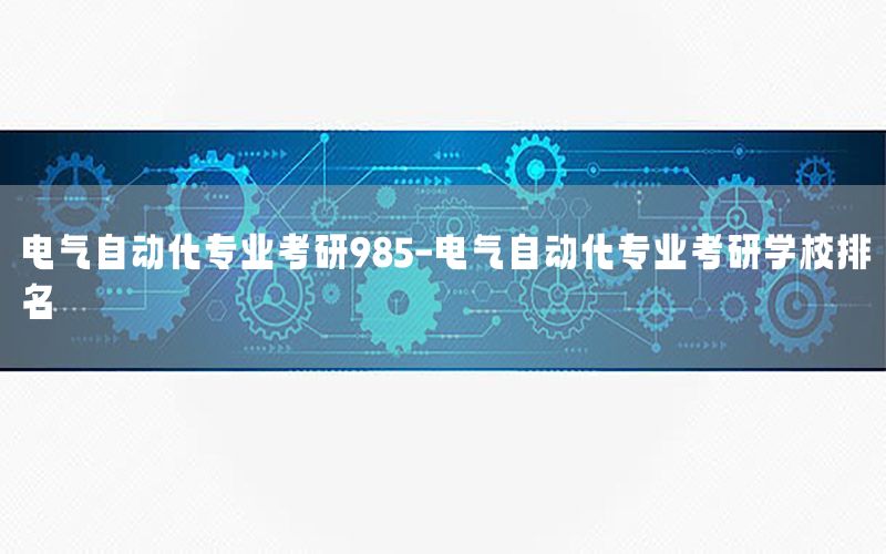 電氣自動(dòng)化專業(yè)考研985-電氣自動(dòng)化專業(yè)考研學(xué)校排名