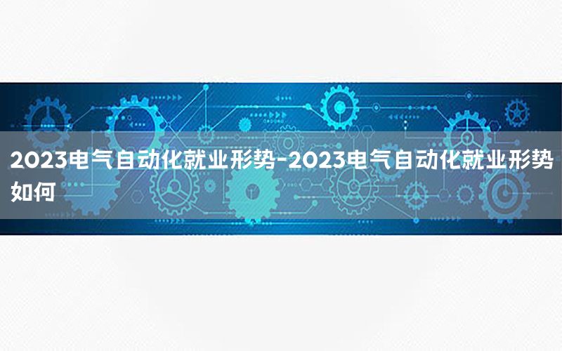 2023電氣自動化就業(yè)形勢-2023電氣自動化就業(yè)形勢如何