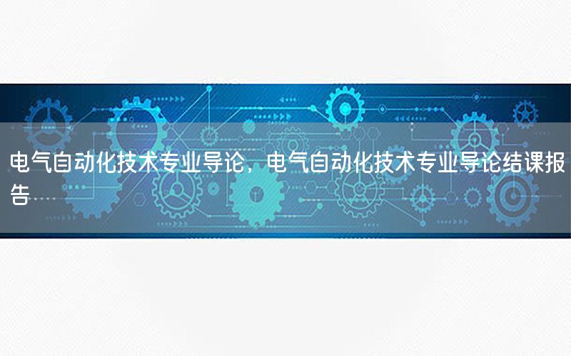 電氣自動化技術專業(yè)導論，電氣自動化技術專業(yè)導論結課報告