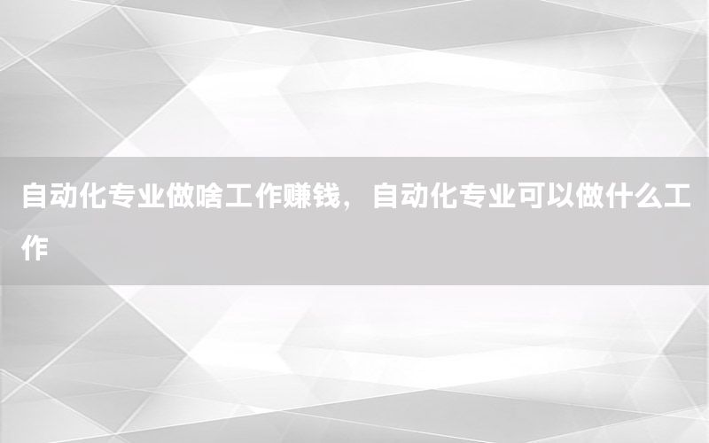 自動化專業(yè)做啥工作賺錢，自動化專業(yè)可以做什么工作