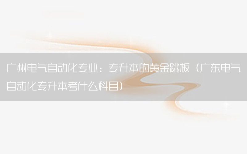 廣州電氣自動化專業(yè)：專升本的黃金跳板（廣東電氣自動化專升本考什么科目）