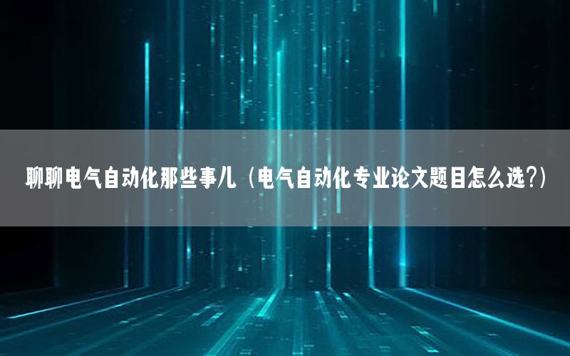 聊聊電氣自動化那些事兒（電氣自動化專業(yè)論文題目怎么選?）