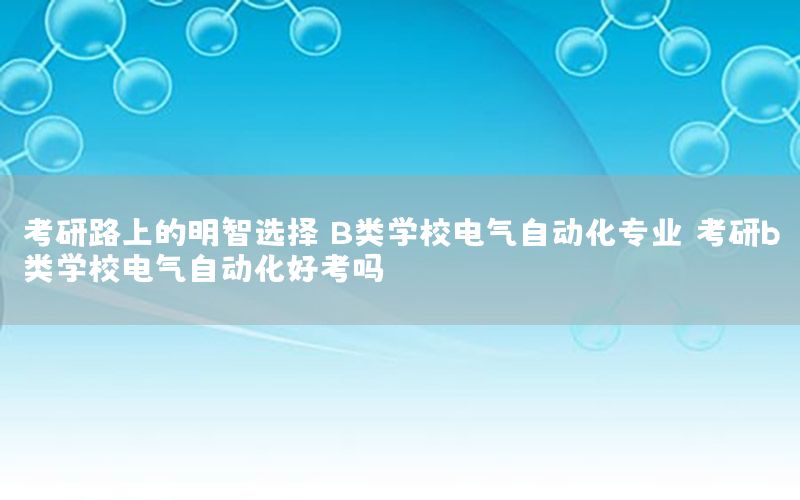 考研路上的明智選擇：B類(lèi)學(xué)校電氣自動(dòng)化專(zhuān)業(yè)（考研b類(lèi)學(xué)校電氣自動(dòng)化好考嗎）