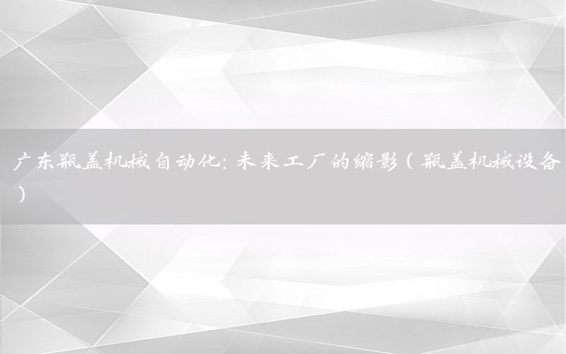 廣東瓶蓋機(jī)械自動(dòng)化：未來工廠的縮影（瓶蓋機(jī)械設(shè)備）