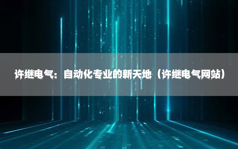 許繼電氣：自動化專業(yè)的新天地（許繼電氣網(wǎng)站）