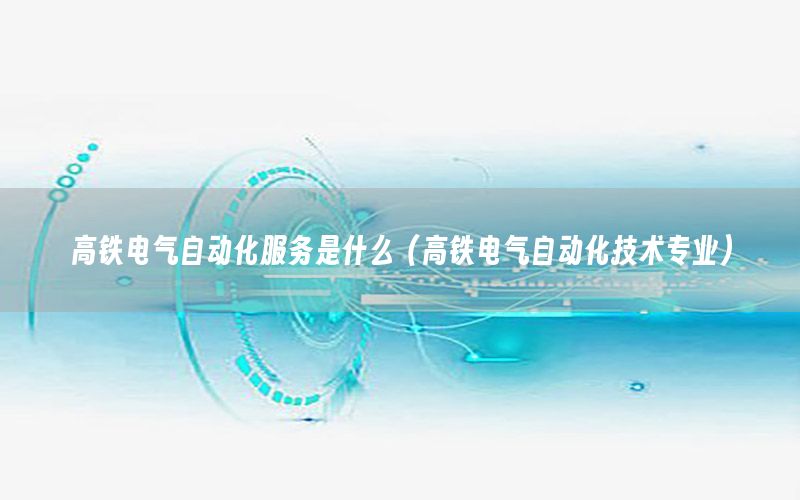 高鐵電氣自動(dòng)化服務(wù)是什么（高鐵電氣自動(dòng)化技術(shù)專(zhuān)業(yè)）