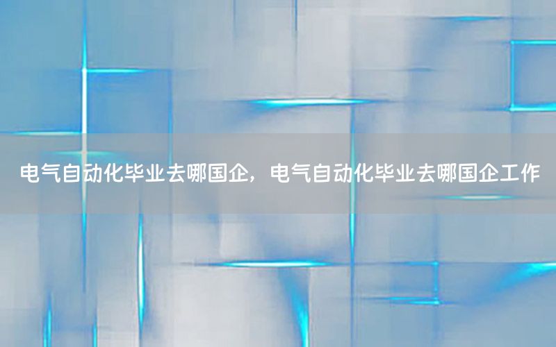 電氣自動化畢業(yè)去哪國企，電氣自動化畢業(yè)去哪國企工作