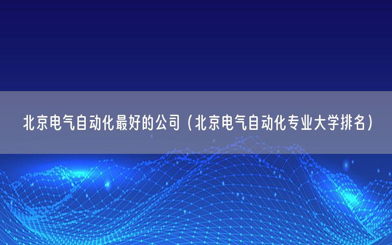 北京電氣自動(dòng)化最好的公司（北京電氣自動(dòng)化專業(yè)大學(xué)排名）