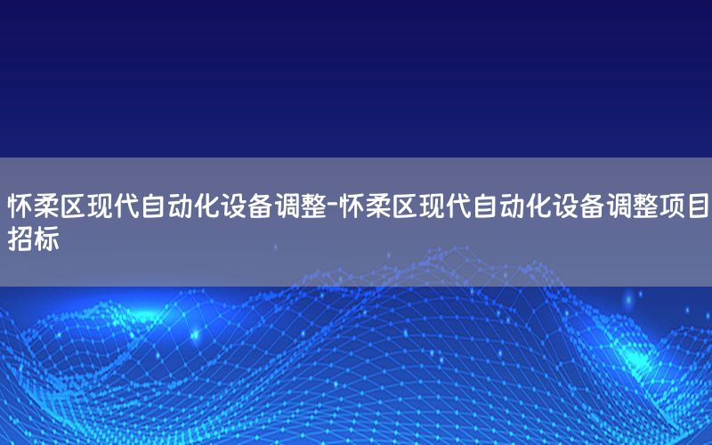 懷柔區(qū)現(xiàn)代自動(dòng)化設(shè)備調(diào)整-懷柔區(qū)現(xiàn)代自動(dòng)化設(shè)備調(diào)整項(xiàng)目招標(biāo)