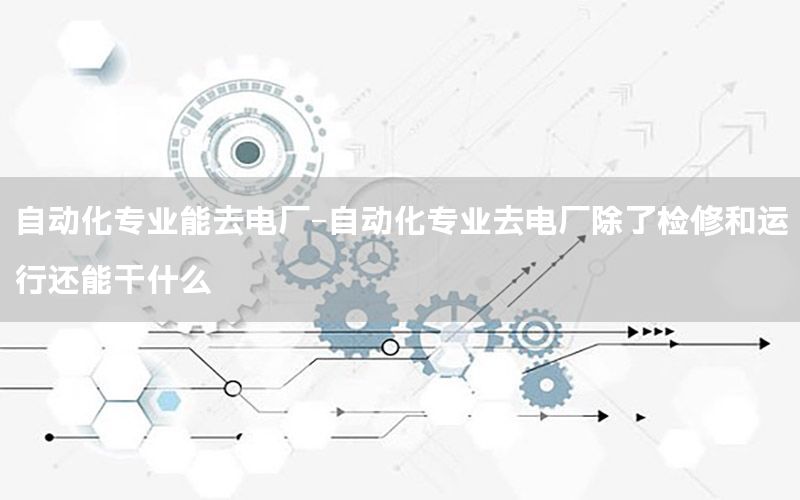 自動化專業(yè)能去電廠-自動化專業(yè)去電廠除了檢修和運行還能干什么