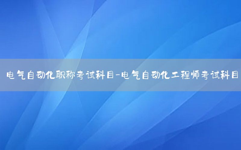 電氣自動(dòng)化職稱考試科目-電氣自動(dòng)化工程師考試科目